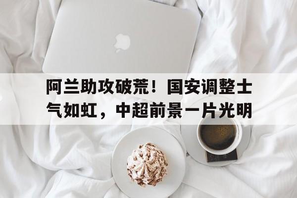 开云APP-阿兰助攻破荒！国安调整士气如虹，中超前景一片光明的简单介绍